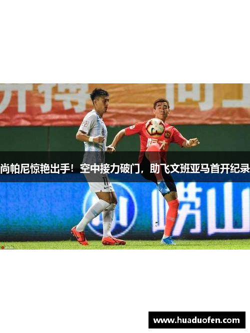 尚帕尼惊艳出手！空中接力破门，助飞文班亚马首开纪录